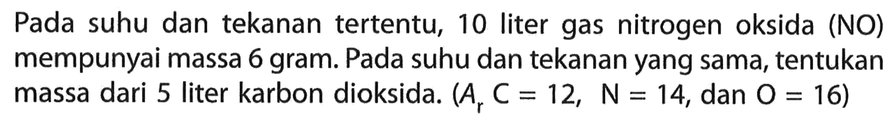 Pada suhu dan tekanan tertentu, 10 liter gas nitrogen oksida (NO) mempunyai massa 6 gram. Pada suhu dan tekanan yang sama, tentukan massa dari 5 liter karbon dioksida. (Ar C=12, N=14, dan O=16)