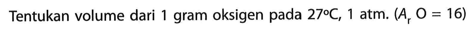 Tentukan volume dari 1 gram oksigen pada 27 C, 1 atm. (Ar O=16) 