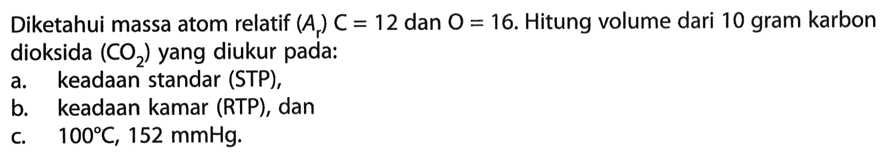 Diketahui massa atom relatif (Ar) C=12  dan O=16. Hitung volume dari 10 gram karbon dioksida (CO2) yang diukur pada: a. keadaan standar (STP), b. keadaan kamar (RTP), dan c. 100 C, 152 mmHg. 