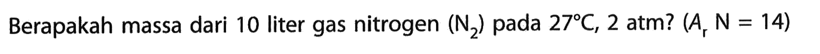 Berapakah massa dari 10 liter gas nitrogen (N2) pada 27 C, 2 atm ?(Ar N=14) 