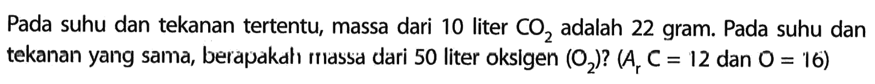 Pada suhu dan tekanan tertentu, massa dari 10 liter CO2 adalah 22 gram. Pada suhu dan tekanan yang sama, berapakah massa dari 50 liter oksigen (O2)? (Ar C=12 dan O=16) 