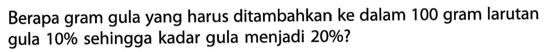 Berapa gram gula yang harus ditambahkan ke dalam 100 gram larutan gula 10% sehingga kadar gula menjadi 20%? 