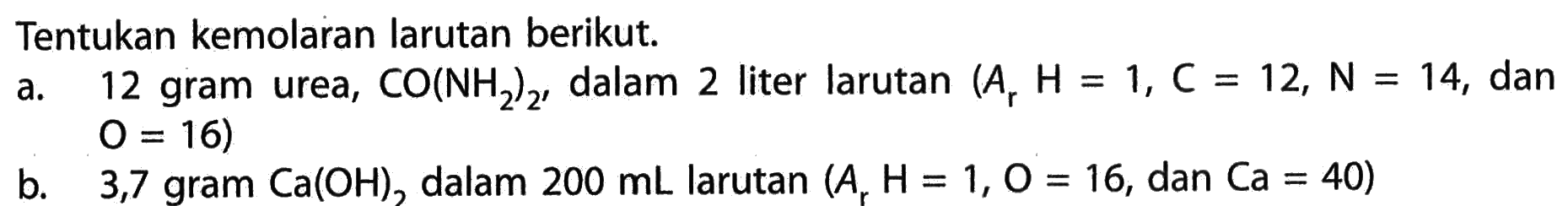 Tentukan kemolaran larutan berikut.a. 12 gram urea, CO(NH2)2, dalam 2 liter larutan (Ar H=1, C=12, N=14, dan O=16)b. 3,7 gram Ca(OH)2, dalam 200 mL larutan (Ar H=1, O=16, dan Ca=40)