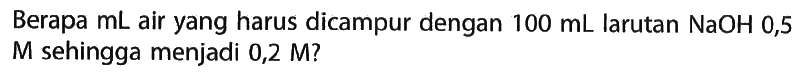 Berapa mL air yang harus dicampur dengan 100 mL larutan NaOH 0,5 M sehingga menjadi 0,2 M ?