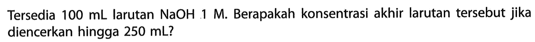 Tersedia 100 mL larutan NaOH 1 M. Berapakah konsentrasi akhir larutan tersebut jika diencerkan hingga 250 mL ? 