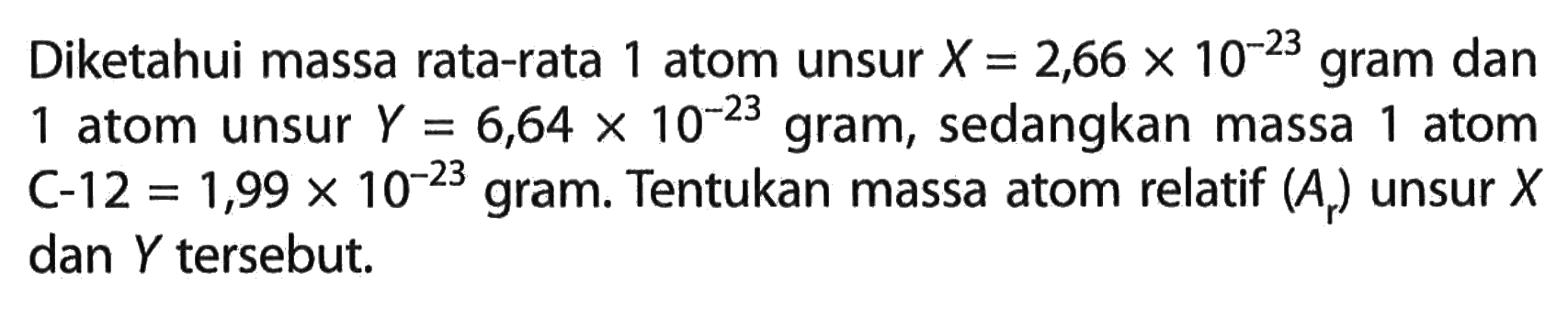 Diketahui massa rata-rata 1 atom unsur  X=2,66 x 10^(-23) gram dan 1 atom unsur  Y=6,64 x 10^(-23) gram, sedangkan massa 1 atom C-12  =1,99 x 10^(-23) gram. Tentukan massa atom relatif  (Ar)  unsur  X  dan  Y  tersebut.