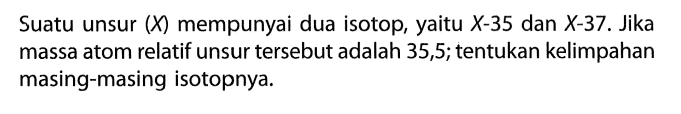 Suatu unsur (X) mempunyai dua isotop, yaitu X-35 dan X-37. Jika massa atom relatif unsur tersebut adalah 35,5; tentukan kelimpahan masing-masing isotopnya.