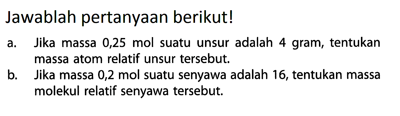 Jawablah pertanyaan berikut!a. Jika massa 0,25 mol suatu unsur adalah 4 gram, tentukan massa atom relatif unsur tersebut.b. Jika massa 0,2 mol suatu senyawa adalah 16, tentukan massa molekul relatif senyawa tersebut.