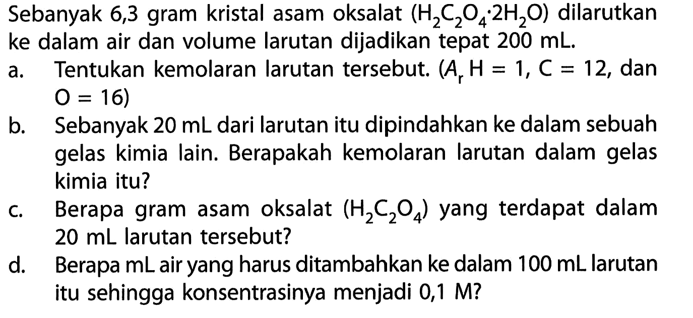 Sebanyak 6,3 gram kristal asam oksalat  (H2 C2 O4 . 2 H2 O)  dilarutkan ke dalam air dan volume larutan dijadikan tepat  200 mL.
a. Tentukan kemolaran larutan tersebut.  (Ar H=1, C=12. , dan O=16  )
b. Sebanyak  20 mL dari larutan itu dipindahkan ke dalam sebuah gelas kimia lain. Berapakah kemolaran larutan dalam gelas kimia itu?
c. Berapa gram asam oksalat  (H2 C2 O4)  yang terdapat dalam  20 mL larutan tersebut?
d. Berapa mL air yang harus ditambahkan ke dalam  100 mL larutan itu sehingga konsentrasinya menjadi  0,1 M ?