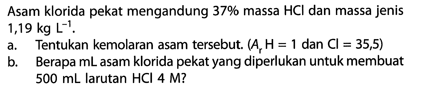 Asam klorida pekat mengandung 37% massa HCl dan massa jenis 1,19 kg L^(-1). a. Tentukan kemolaran asam tersebut. (Ar H=1 dan Cl=35,5) b. Berapa mL asam klorida pekat yang diperlukan untuk membuat 500 mL larutan HCl 4 M? 