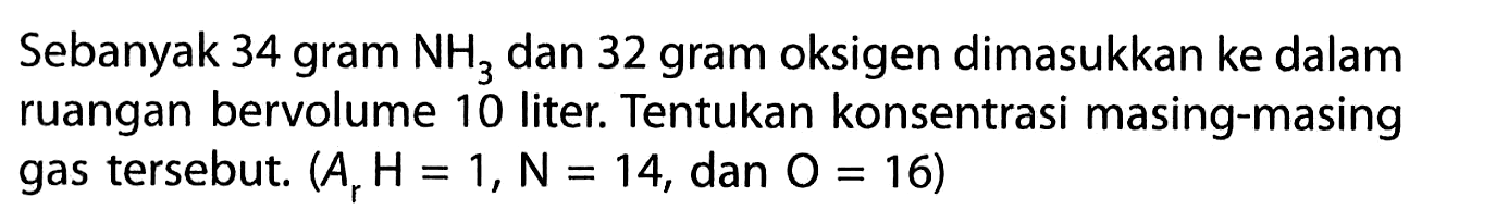 Sebanyak 34 gram NH3 dan 32 gram oksigen dimasukkan ke dalam ruangan bervolume 10 liter. Tentukan konsentrasi masing-masing gas tersebut. (Ar H = 1, N = 14, dan O = 16)