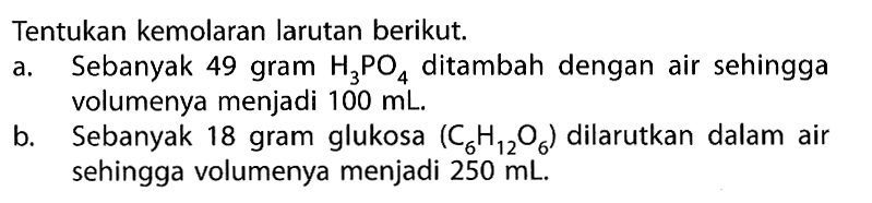 Tentukan kemolaran larutan berikut.a. Sebanyak 49 gram H3PO4 ditambah dengan air sehingga volumenya menjadi 100 mL.b. Sebanyak 18 gram glukosa (C6H12O6) dilarutkan dalam air sehingga volumenya menjadi 250 mL.