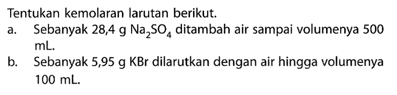 Tentukan kemolaran larutan berikut. a. Sebanyak  28,4 g Na2SO4  ditambah air sampai volumenya 500  mL . b. Sebanyak  5,95 g KBr  dilarutkan dengan air hingga volumenya  100 mL . 