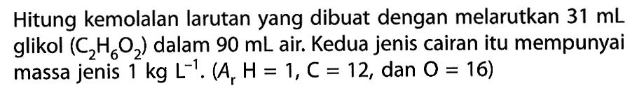 Hitung kemolalan larutan yang dibuat dengan melarutkan 31 mL glikol (C2H6O2) dalam 90 mL air. Kedua jenis cairan itu mempunyai massa jenis 1 kg L^-1. (Ar H= 1, C = 12, dan O = 16)