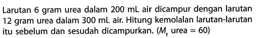 Larutan 6 gram urea dalam 200 mL air dicampur dengan larutan 12 gram urea dalam 300 mL air. Hitung kemolalan larutan-larutan itu sebelum dan sesudah dicampurkan. (Mr urea = 60)