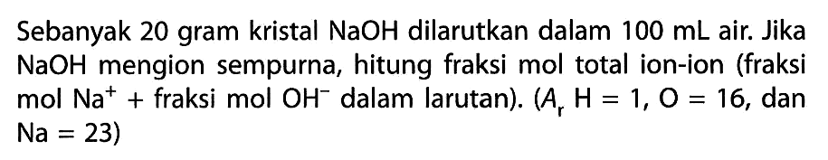 Sebanyak 20 gram kristal NaOH dilarutkan dalam 100 mL air. Jika NaOH mengion sempurna, hitung fraksi mol total ion-ion (fraksi mol Na^+ fraksi mol OH^- dalam larutan). (Ar H = 1, O = 16, dan Na = 23)