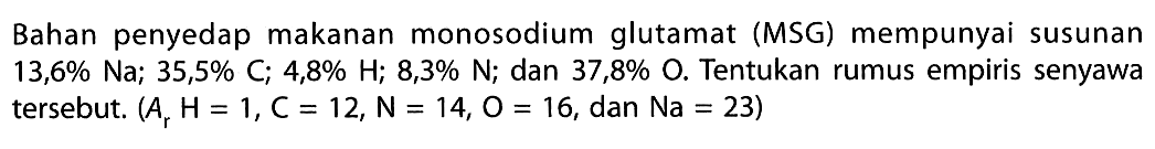 Bahan penyedap makanan monosodium glutamat (MSG) mempunyai susunan  13,6% Na ; 35,5% C ; 4,8% H ; 8,3% N ; dan  37,8% O . Tentukan rumus empiris senyawa tersebut.  (Ar H=1, C=12, N=14, O=16, dan Na=23) 