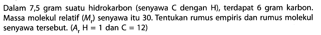 Dalam 7,5 gram suatu hidrokarbon (senyawa  C  dengan  H  ), terdapat 6 gram karbon. Massa molekul relatif  (Mr)  senyawa itu 30 . Tentukan rumus empiris dan rumus molekul senyawa tersebut.  (Ar H=1.  dan  .C=12) 