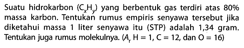 Suatu hidrokarbon (CxHy) yang berbentuk gas terdiri atas 80% massa karbon. Tentukan rumus empiris senyawa tersebut jika diketahui massa 1 liter senyawa itu (STP) adalah 1,34 gram. Tentukan juga rumus molekulnya. (Ar H=1,C=12, dan O=16) 