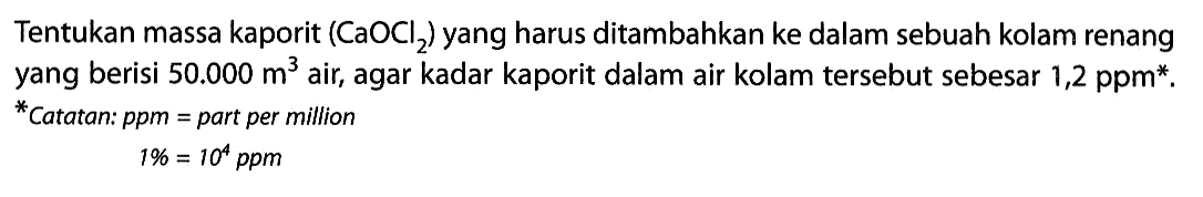 Tentukan massa kaporit (CaOCl2) yang harus ditambahkan ke dalam sebuah kolam renang yang berisi 50.000 m^3 air, agar kadar kaporit dalam air kolam tersebut sebesar 1,2 ppm*. *Catatan: ppm = part per million 1% = 10^4 ppm