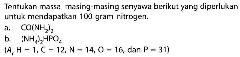 Tentukan massa masing-masing senyawa berikut yang diperlukan untuk mendapatkan 100 gram nitrogen. 
a. CO(NH2)2 
b. (NH4)2HPO4 
(Ar H=1, C=12, N=14, O=16, dan P=31) 