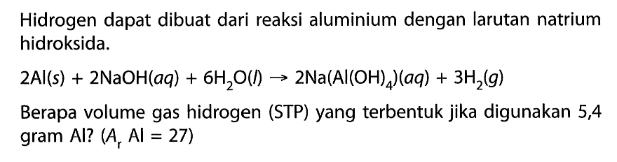 Hidrogen dapat dibuat dari reaksi aluminium dengan larutan natrium hidroksida.2Al(s) + 2NaOH(aq) + 6H2O(l) -> 2Na(Al(OH)4)(aq) + 3H2(g)Berapa volume gas hidrogen (STP) yang terbentuk jika digunakan 5,4 gram Al? (Ar AI=27)