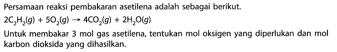 Persamaan reaksi pembakaran asetilena adalah sebagai berikut.2C2H2(g)+5O2(g)->4CO2(g)+2H2O(g)Untuk membakar 3 mol gas asetilena, tentukan mol oksigen yang diperlukan dan mol karbon dioksida yang dihasilkan.