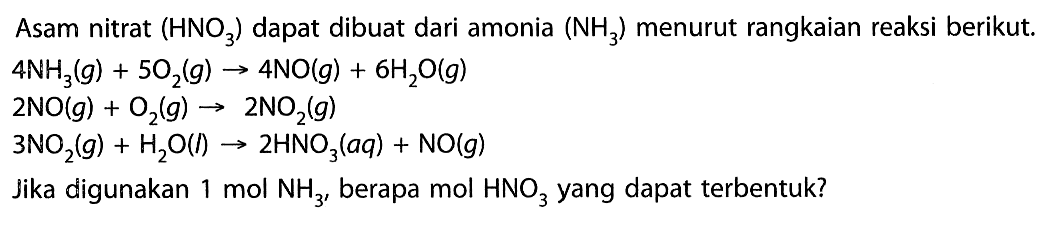 Asam nitrat (HNO3) dapat dibuat dari amonia (NH3) menurut rangkaian reaksi berikut. 4 NH3(g)+5 O2(g)->4 NO(g)+6 H2O(g) 2 NO(g)+O2(g)->2 NO2(g) 3 NO2(g)+H2O(l) -> 2 HNO3(aq)+NO(g) Jika digunakan 1 mol NH3, berapa mol HNO3 yang dapat terbentuk?