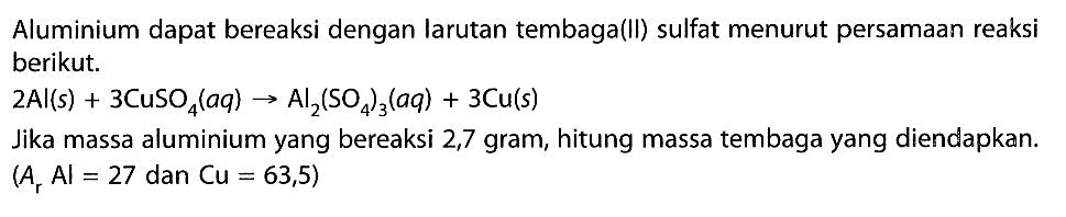 Aluminium dapat bereaksi dengan larutan tembaga(II) sulfat menurut persamaan reaksi berikut. 2 Al(s)+3CuSO4(aq)->Al2(SO4)3(aq)+3Cu(s) Jika massa aluminium yang bereaksi 2,7 gram, hitung massa tembaga yang diendapkan. (Ar A l=27 dan  Cu=63,5) 