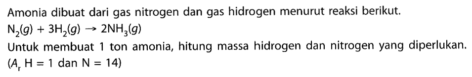 Amonia dibuat dari gas nitrogen dan gas hidrogen menurut reaksi berikut.  N2(g)+3H2(g) -> 2NH3(g) Untuk membuat 1 ton amonia, hitung massa hidrogen dan nitrogen yang diperlukan. (Ar H=1 dan N=14) 