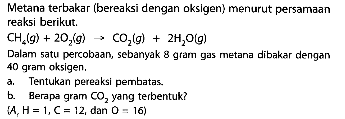 Metana terbakar (bereaksi dengan oksigen) menurut persamaan reaksi berikut. CH4(g)+2O2(g) -> CO2(g)+2H2O(g) Dalam satu percobaan, sebanyak 8 gram gas metana dibakar dengan 40 gram oksigen. a. Tentukan pereaksi pembatas. b. Berapa gram CO2 yang terbentuk? (Ar H=1, C=12., dan .O=16)