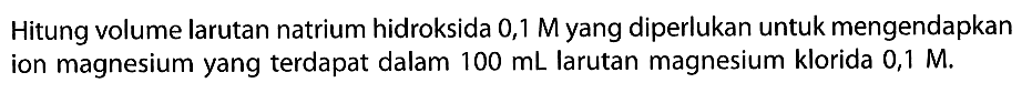 Hitung volume larutan natrium hidroksida  0,1 M yang diperlukan untuk mengendapkan ion magnesium yang terdapat dalam  100 mL larutan magnesium klorida  0,1 M.