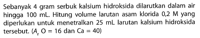 Sebanyak 4 gram serbuk kalsium hidroksida dilarutkan dalam air hingga  100 mL. Hitung volume larutan asam klorida 0,2 M yang diperlukan untuk menetralkan  25 mL  larutan kalsium hidroksida tersebut.  (Ar O=16 dan Ca=40) 