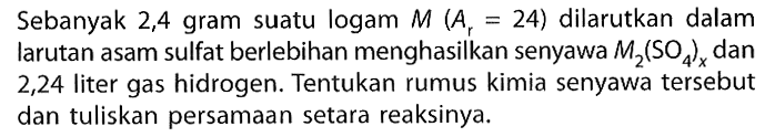 Sebanyak 2,4 gram suatu logam M(Ar=24) dilarutkan dalam larutan asam sulfat berlebihan menghasilkan senyawa M2(SO4)x dan 2,24 liter gas hidrogen. Tentukan rumus kimia senyawa tersebut dan tuliskan persamaan setara reaksinya.