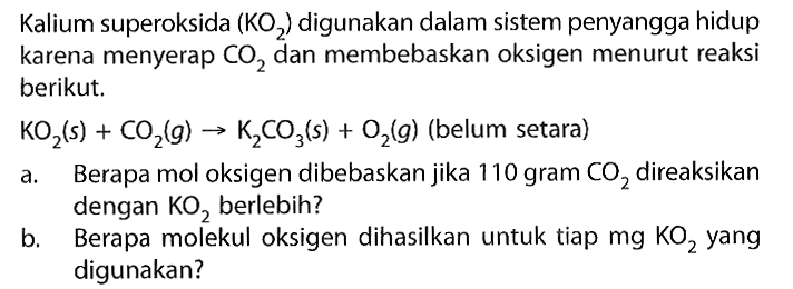 Kalium superoksida (KO2) digunakan dalam sistem penyangga hidup karena menyerap CO2 dan membebaskan oksigen menurut reaksi berikut.
 KO2 (s)+CO2 (g) -> K2 CO3 (s)+O2 (g) (belum setara)
a. Berapa mol oksigen dibebaskan jika 110 gram CO2 direaksikan dengan KO2 berlebih?
b. Berapa molekul oksigen dihasilkan untuk tiap mg KO2 yang digunakan?