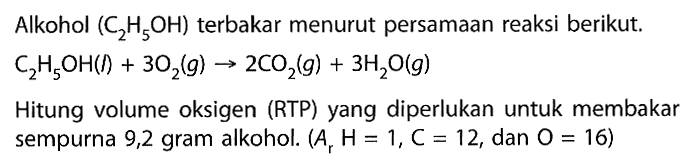 Alkohol  (C2H5OH)  terbakar menurut persamaan reaksi berikut.C2H5OH(l)+3 O2(g) -> 2 CO2(g)+3 H2O(g)Hitung volume oksigen (RTP) yang diperlukan untuk membakar sempurna 9,2 gram alkohol. (Ar H=1, C=12, dan O=16)  