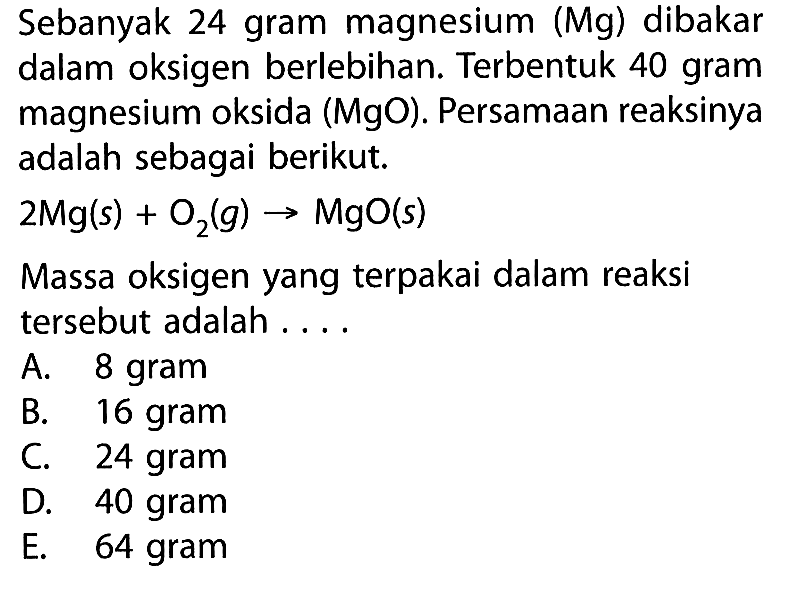 Sebanyak 24 gram magnesium (Mg) dibakar dalam oksigen berlebihan. Terbentuk 40 gram magnesium oksida (MgO). Persamaan reaksinya adalah sebagai berikut.2 Mg(s)+O2(g) -> MgO(s)Massa oksigen yang terpakai dalam reaksi tersebut adalah ....