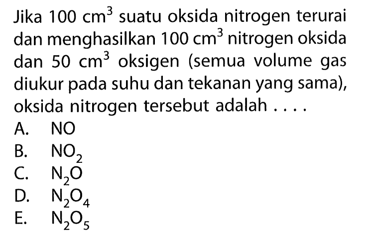 Jika 100 cm^3 suatu oksida nitrogen terurai dan menghasilkan 100 cm^3 nitrogen oksida dan 50 cm^3 oksigen (semua volume gas diukur pada suhu dan tekanan yang sama), oksida nitrogen tersebut adalah ....