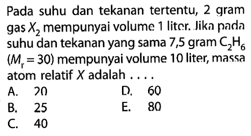 Pada suhu dan tekanan tertentu, 2 gram gas  X2  mempunyai volume 1 liter. Jika pada suhu dan tekanan yang sama 7,5 gram C2H6 (Mr=30) mempunyai volume 10 liter, massa atom relatif X adalah ....