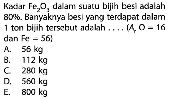 Kadar Fe2O3 dalam suatu bijih besi adalah 80%. Banyaknya besi yang terdapat dalam 1 ton bijih tersebut adalah .... (Ar O=16 dan Fe=56) 