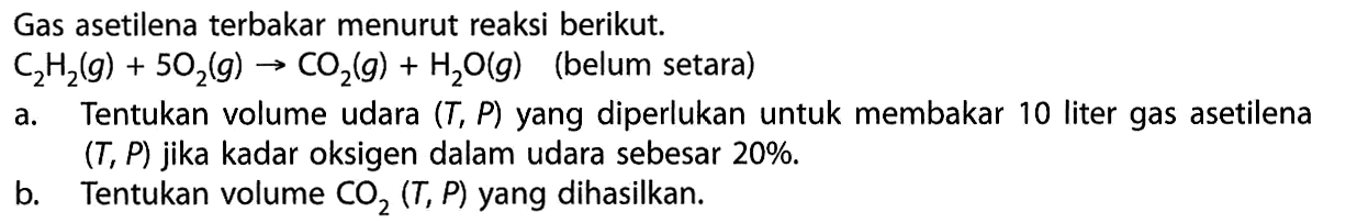 Gas asetilena terbakar menurut reaksi berikut. C2H2(g)+5O2(g)->CO2(g)+H2O(g) (belum setara)a. Tentukan volume udara (T,P) yang diperlukan untuk membakar 10 liter gas asetilena (T, P) jika kadar oksigen dalam udara sebesar 20% .b. Tentukan volume CO2(T,P) yang dihasilkan.