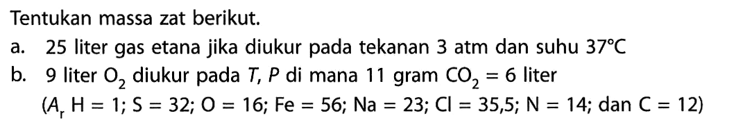 Tentukan massa zat berikut.a. 25 liter gas etana jika diukur pada tekanan 3 atm dan suhu  37 C b. 9 liter  O2  diukur pada  T, P  di mana 11 gram  CO2=6  liter (Ar H=1 ; S=32 ; O=16 ; F e=56 ; N a=23 ; C l=35,5 ; N=14 ;.  dan  .C=12) 