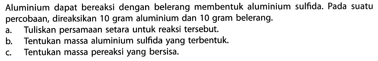 Aluminium dapat bereaksi dengan belerang membentuk aluminium sulfida. Pada suatu percobaan, direaksikan 10 gram aluminium dan 10 gram belerang.a. Tuliskan persamaan setara untuk reaksi tersebut.b. Tentukan massa aluminium sulfida yang terbentuk.c. Tentukan massa pereaksi yang bersisa.