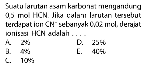 Suatu larutan asam karbonat mengandung 0,5 mol HCN. Jika dalam larutan tersebut terdapat ion CN^- sebanyak  0,02 mol, derajat ionisasi HCN adalah ....