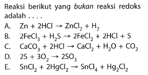 Reaksi berikut yang bukan reaksi redoks adalah ....
A.   Zn+2 HCl -> ZnCl2+H2 
B.  2 FeCl3+H2 S -> 2 FeCl2+2 HCl+S 
C.  CaCO3+2 HCl -> CaCl2+H2O+CO2 
D.  2 S+3 O2 -> 2 SO3 
E.   SnCl2+2 HgCl2 -> SnCl4+Hg2 Cl2 