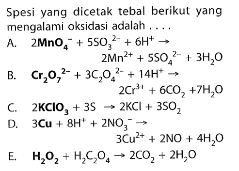 Spesi yang dicetak tebal berikut yang mengalami oksidasi adalah ....
A.  2 MnO4^-+5 SO3^2-+6 H^+ -> 
 2 Mn^2++5 SO4^2-+3 H2O 
B.   Cr2 O7^2-+3 C2 O4^2-+14 H^+ -> 
 2 Cr^3++6 CO2+7 H2O 
C.  2 KClO3+3 S -> 2 KCl+3 SO2 
D.  3 Cu+8 H^++2 NO3^- -> 
 3 Cu^2++2 NO+4 H2O 
E.   H2O2+H2 C2 O4 -> 2 CO2+2 H2O 