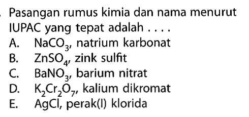 Pasangan rumus kimia dan nama menurut IUPAC yang tepat adalah .... A. NaCO3, natrium karbonat B. ZnSO4, zink sulfit C. BaNO3, barium nitrat D. K2Cr2O7, kalium dikromat E. AgCl, perak(I) klorida 