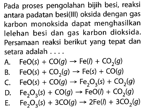 Pada proses pengolahan bijih besi, reaksi antara padatan besi(III) oksida dengan gas karbon monoksida dapat menghasilkan lelehan besi dan gas karbon dioksida. Persamaan reaksi berikut yang tepat dan setara adalah ....A.  FeO(s)+CO(g) -> Fe(l)+CO2(g) B.  FeO(s)+CO2(g) -> Fe(s)+CO(g) C.  FeO(s)+CO(g) -> Fe2O3(s)+CO2(g) D.  Fe2O3(s)+CO(g) -> FeO(1)+CO2(g) E.  Fe2O3(s)+3CO(g) -> 2Fe(l)+3CO2(g) 