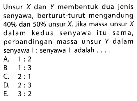 Unsur  X  dan  Y  membentuk dua jenis senyawa, berturut-turut mengandung  40 %  dan  50 %  unsur  X . Jika massa unsur  X  dalam kedua senyawa itu sama, perbandingan massa unsur  Y  dalam senyawa I : senyawa II adalah . . .