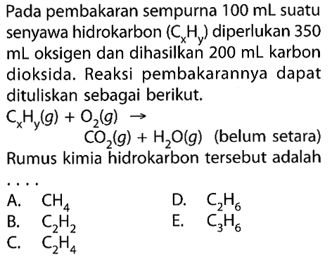 Pada pembakaran sempurna  100 mL  suatu senyawa hidrokarbon  (Cx Hy)  diperlukan 350  mL  oksigen dan dihasilkan  200 mL  karbon dioksida. Reaksi pembakarannya dapat dituliskan sebagai berikut. CxHy(g)+O2(g) -> CO2(g)+H2O(g (belum setara)  Rumus kimia hidrokarbon tersebut adalah